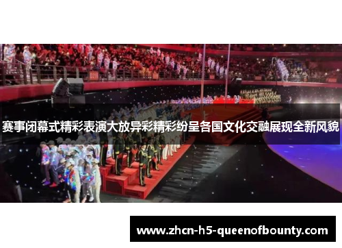 赛事闭幕式精彩表演大放异彩精彩纷呈各国文化交融展现全新风貌